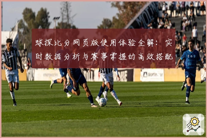 球探比分网页版使用体验全解：实时数据分析与赛事掌握的高效搭配
