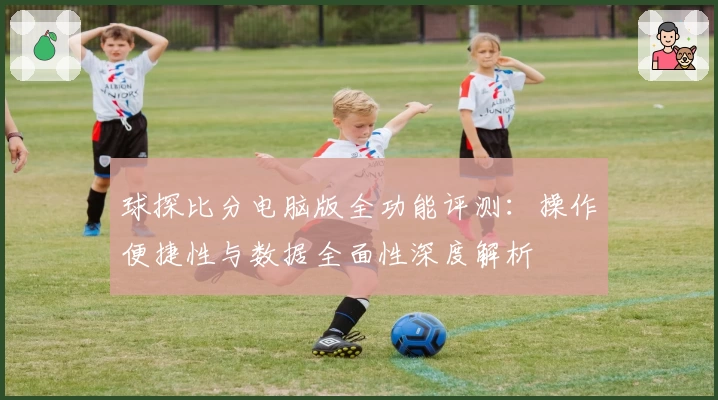 球探比分电脑版全功能评测：操作便捷性与数据全面性深度解析