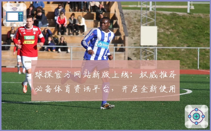 球探官方网站新版上线：权威推荐必备体育资讯平台，开启全新使用体验
