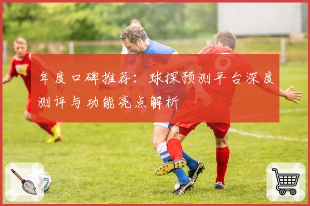 年度口碑推荐：球探预测平台深度测评与功能亮点解析