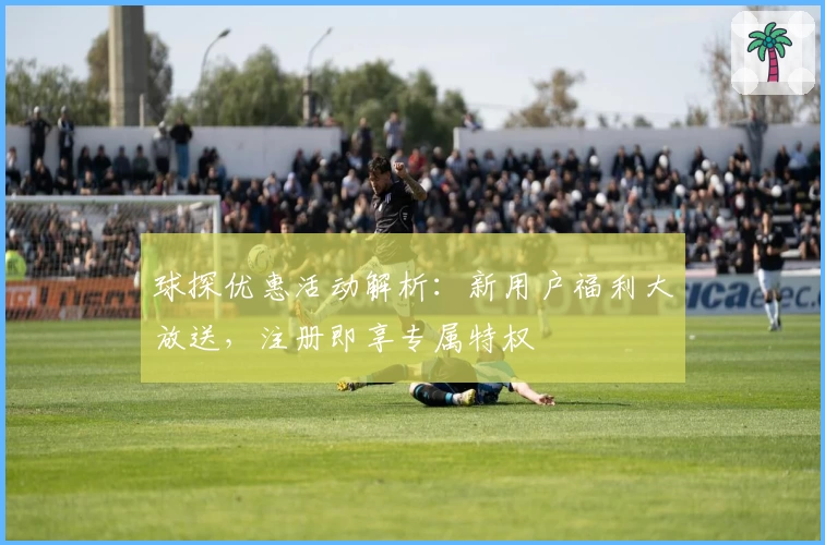 球探优惠活动解析：新用户福利大放送，注册即享专属特权