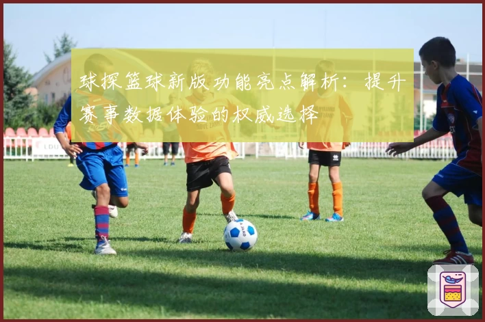 球探篮球新版功能亮点解析：提升赛事数据体验的权威选择