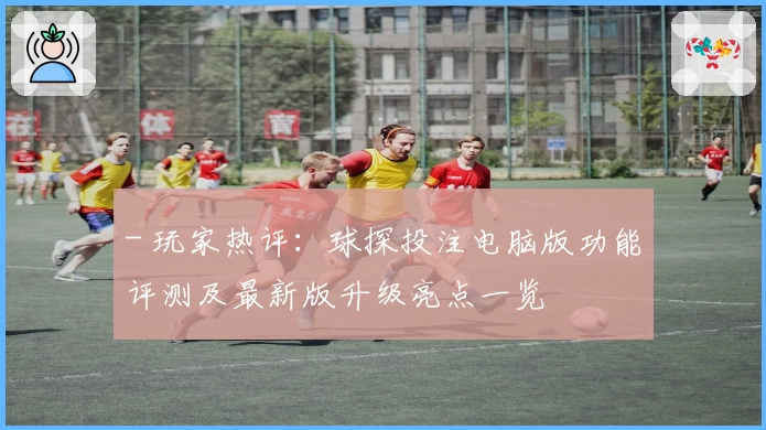 - 玩家热评：球探投注电脑版功能评测及最新版升级亮点一览
