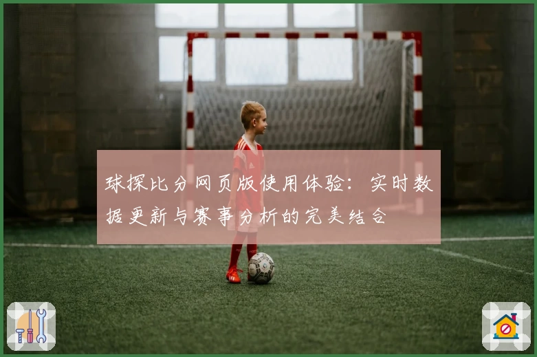 球探比分网页版使用体验：实时数据更新与赛事分析的完美结合