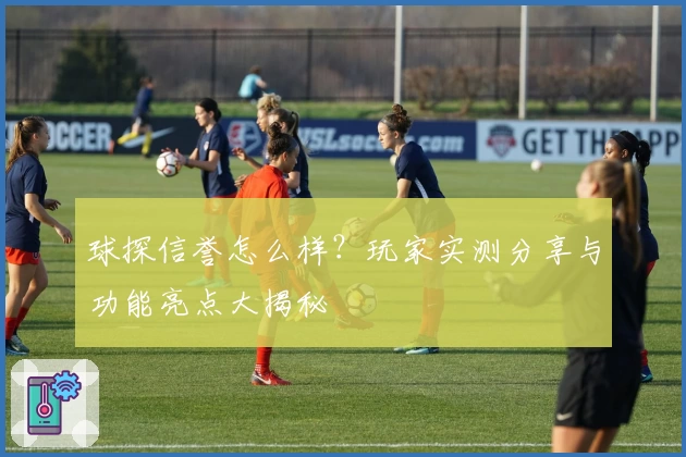 球探信誉怎么样？玩家实测分享与功能亮点大揭秘