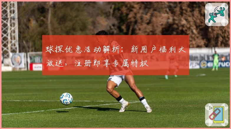 球探优惠活动解析：新用户福利大放送，注册即享专属特权