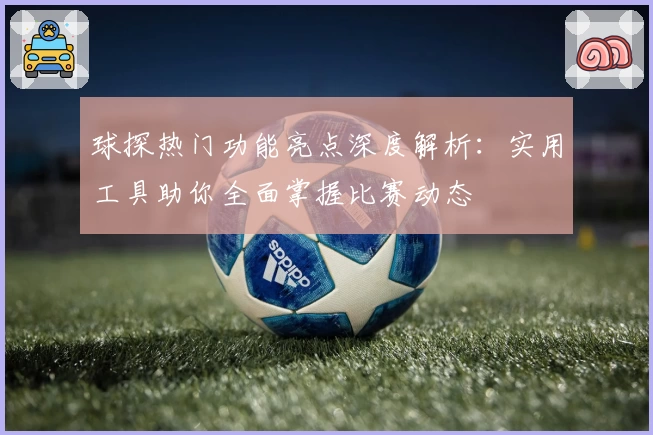 球探热门功能亮点深度解析:实用工具助你全面掌握比赛动态