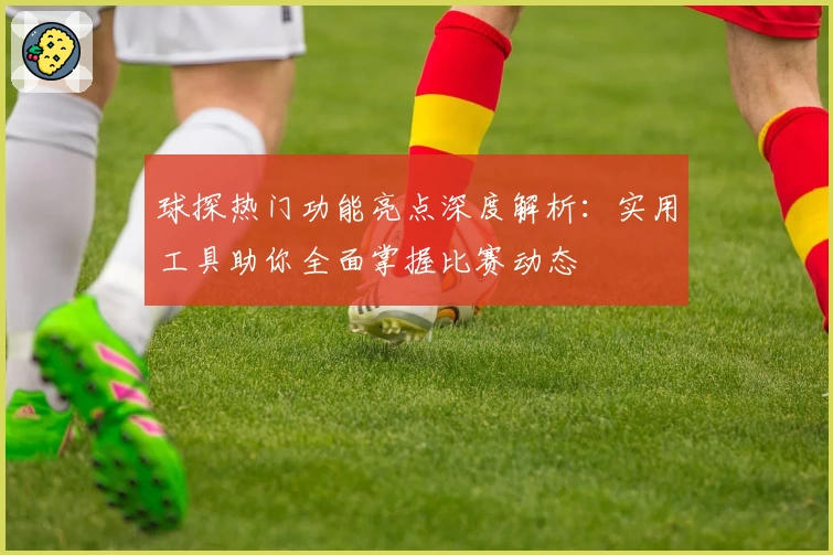 球探热门功能亮点深度解析：实用工具助你全面掌握比赛动态
