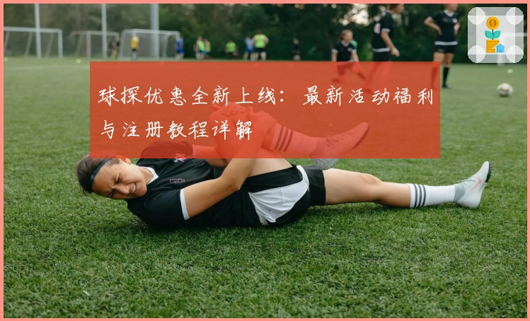 球探优惠全新上线：最新活动福利与注册教程详解