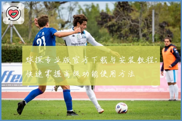 球探专业版官方下载与安装教程：快速掌握高级功能使用方法
