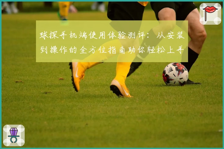 球探手机端使用体验测评：从安装到操作的全方位指南助你轻松上手