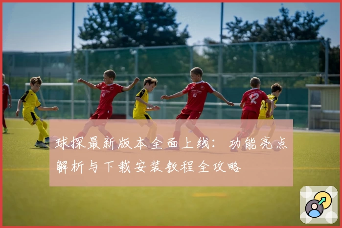 球探最新版本全面上线：功能亮点解析与下载安装教程全攻略