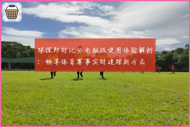球探即时比分电脑版使用体验解析：畅享体育赛事实时追踪新方式