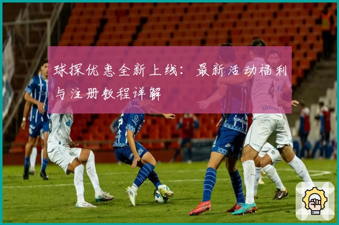 球探优惠全新上线：最新活动福利与注册教程详解