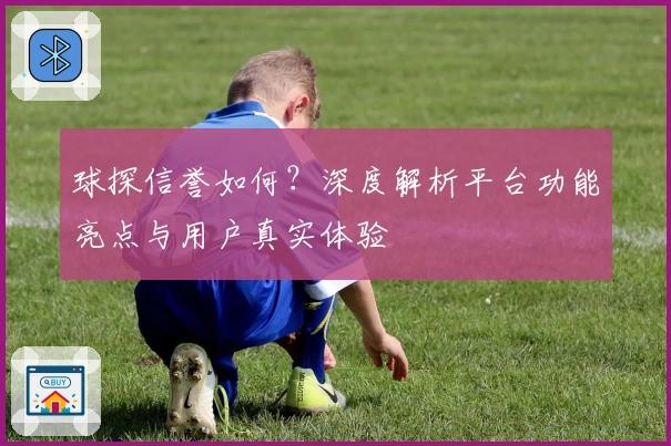 球探信誉如何？深度解析平台功能亮点与用户真实体验