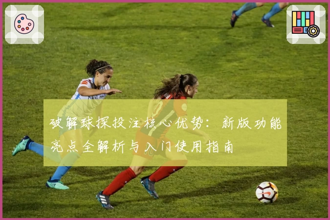 破解球探投注核心优势：新版功能亮点全解析与入门使用指南