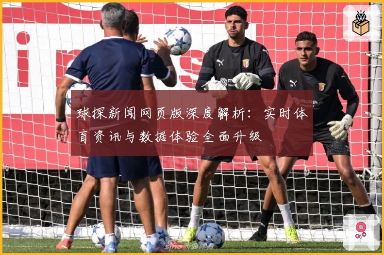 球探新闻网页版深度解析：实时体育资讯与数据体验全面升级